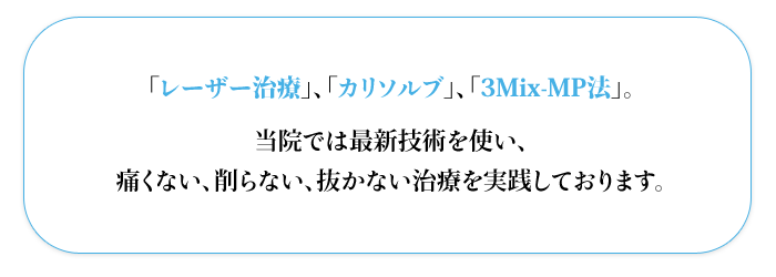 「レーザー治療」、「カリソルブ」、「3Mix-MP法」。  当院では最新技術を使い、  痛くない、削らない、抜かない治療を実践しております。