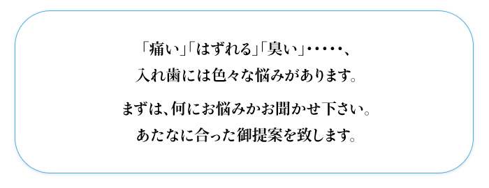 「痛い」「はずれる」「臭い」・・・・・、  入れ歯には色々な悩みがあります。  まずは、何にお悩みかお聞かせ下さい。  あたなに合った御提案を致します。