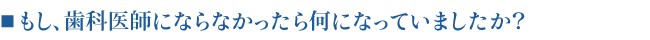 ■もし、歯科医師にならなかったら何になっていましたか？