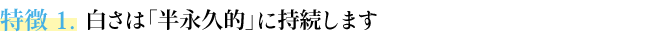特徴２ 白さは「半永久的」に持続します