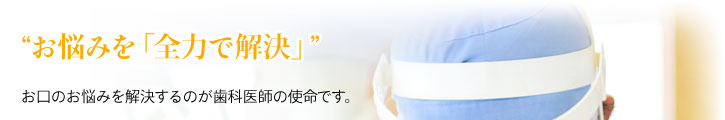 “お悩みを「全力で解決」” お口のお悩みを解決するのが歯科医師の使命です。 