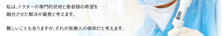 私は、ドクターの専門的見地と患者様の希望を 融合させた解決が最善と考えます。  難しいこともありますが、それが医療人の使命だと考えます。