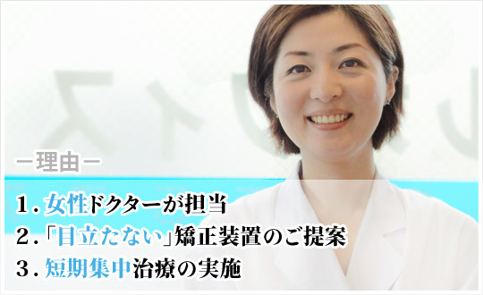 １．女性ドクターが担当 ２．「目立たない」矯正装置のご提案 ３．短期集中治療の実施