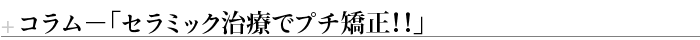 コラム－「セラミック治療でプチ矯正！！」