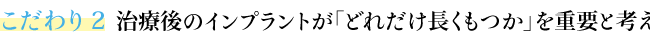 こだわり２ 治療後のインプラントが「どれだけ長くもつか」を重要と考える