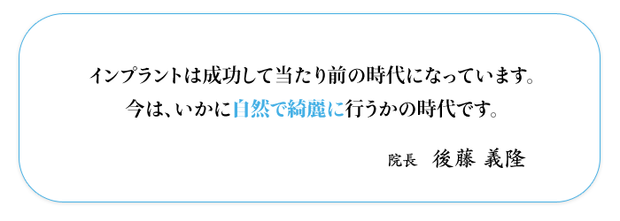 インプラントは成功して当たり前の時代になっています。  今は、いかに自然で綺麗に行うかの時代です。  院長 後藤義隆