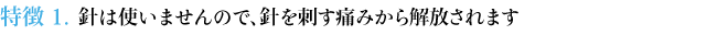 特徴１ 針は使いませんので、針を刺す痛みから解放されます