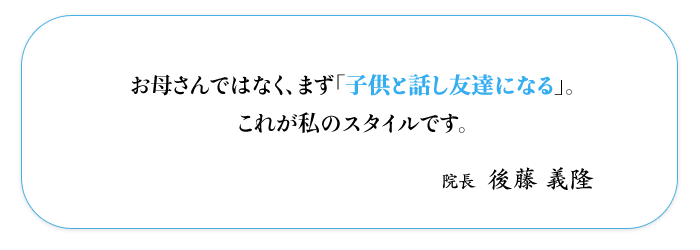 お母さんではなく、まず「子供と話し友達になる」。  これが私のスタイルです。  院長 後藤義隆