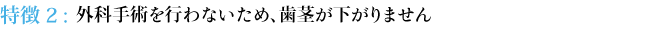 特徴２：外科手術を行わないため、歯茎が下がりません