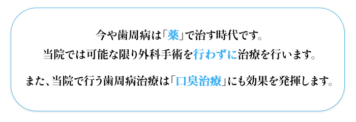 今や歯周病は「薬」で治す時代です。  当院では可能な限り外科手術を行わずに治療を行います。  また、当院で行う歯周病治療は「口臭治療」にも効果を発揮します。