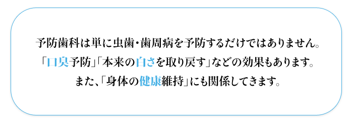 予防歯科は単に虫歯・歯周病を予防するだけではありません。  「口臭予防」「本来の白さを取り戻す」などの効果もあります。  また、「身体の健康維持」にも関係してきます。