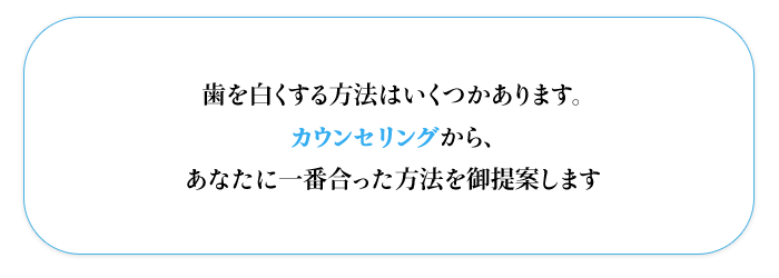 歯を白くする方法はいくつかあります。  カウンセリングから、  あなたに一番合った方法を御提案します